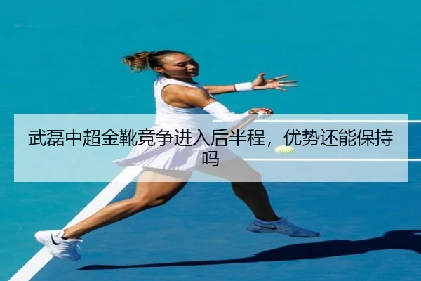 武磊中超金靴竞争进入后半程，优势还能保持吗